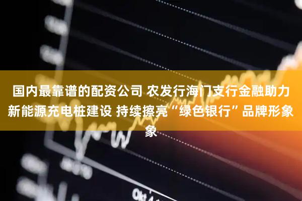国内最靠谱的配资公司 农发行海门支行金融助力新能源充电桩建设 持续擦亮“绿色银行”品牌形象