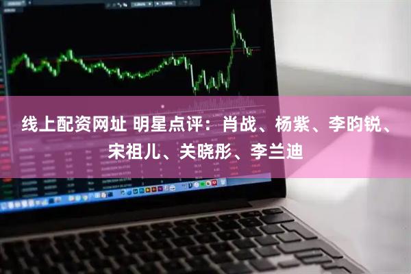 线上配资网址 明星点评：肖战、杨紫、李昀锐、宋祖儿、关晓彤、李兰迪