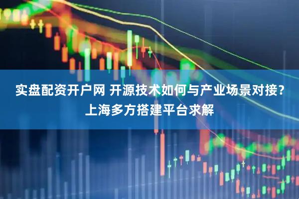实盘配资开户网 开源技术如何与产业场景对接？上海多方搭建平台求解