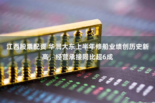 江西股票配资 华润大东上半年修船业绩创历史新高，经营承接同比超6成