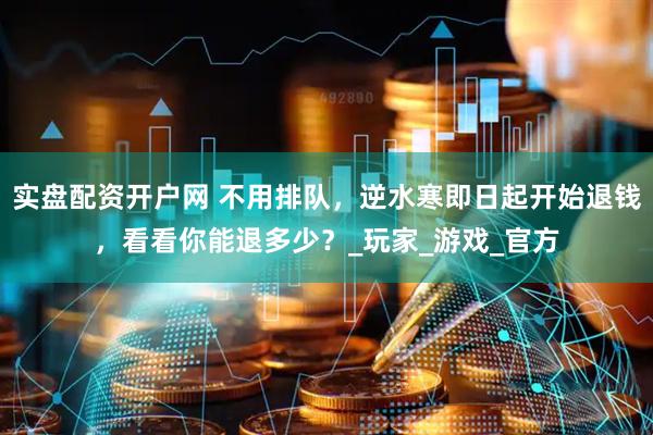 实盘配资开户网 不用排队，逆水寒即日起开始退钱，看看你能退多少？_玩家_游戏_官方