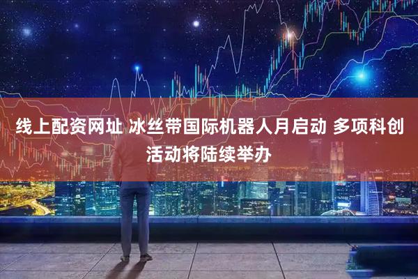 线上配资网址 冰丝带国际机器人月启动 多项科创活动将陆续举办