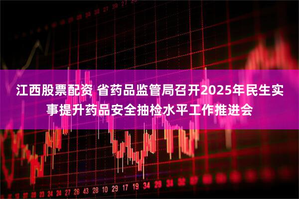 江西股票配资 省药品监管局召开2025年民生实事提升药品安全抽检水平工作推进会