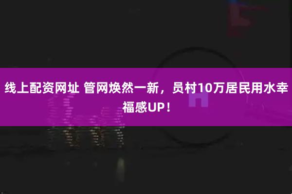 线上配资网址 管网焕然一新，员村10万居民用水幸福感UP！