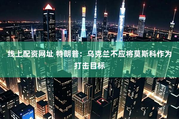 线上配资网址 特朗普：乌克兰不应将莫斯科作为打击目标