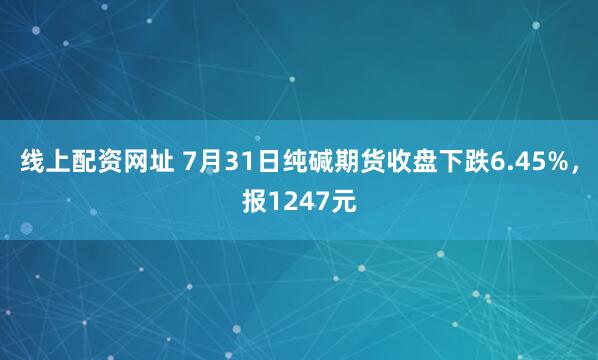 线上配资网址 7月31日纯碱期货收盘下跌6.45%，报1247元