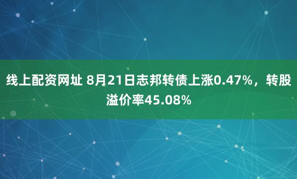 线上配资网址 8月21日志邦转债上涨0.47%，转股溢价率45.08%