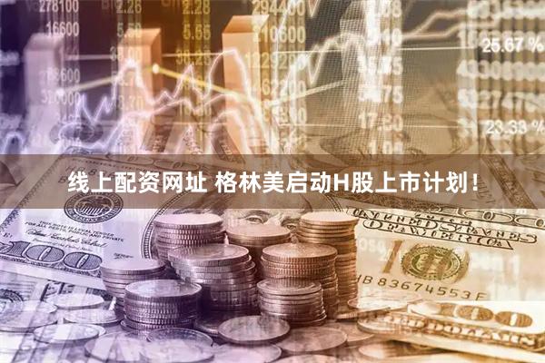 线上配资网址 格林美启动H股上市计划！