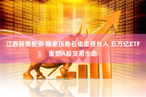 江西股票配资 既是压舱石也是搭台人 五万亿ETF重塑A股交易生态