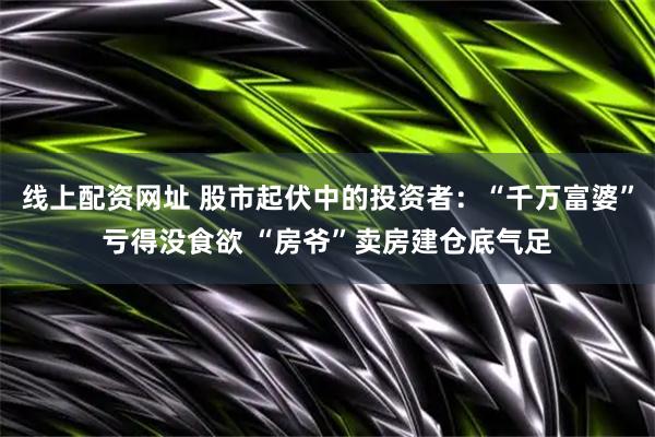 线上配资网址 股市起伏中的投资者：“千万富婆”亏得没食欲 “房爷”卖房建仓底气足
