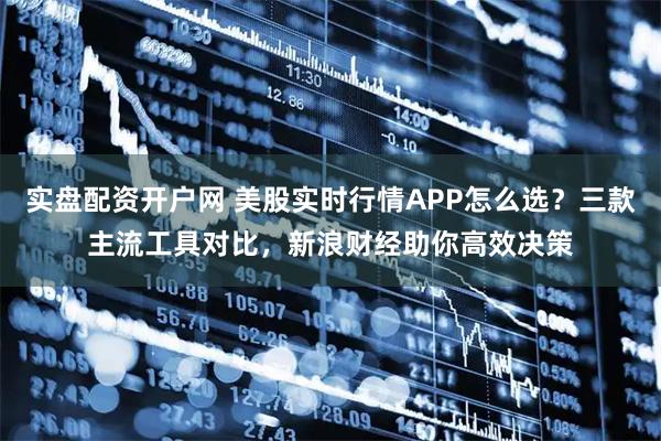 实盘配资开户网 美股实时行情APP怎么选？三款主流工具对比，新浪财经助你高效决策