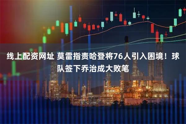 线上配资网址 莫雷指责哈登将76人引入困境！球队签下乔治成大败笔