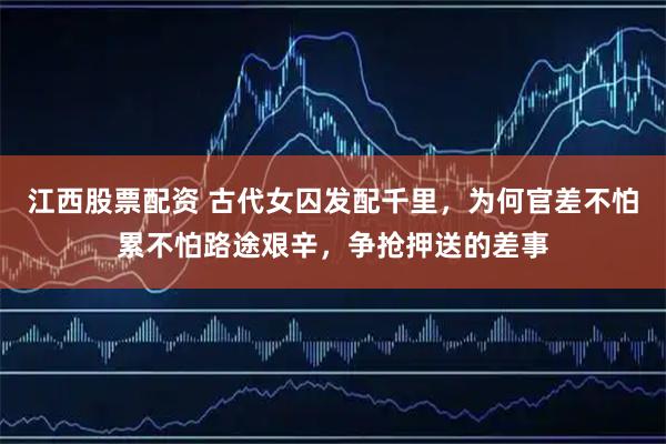 江西股票配资 古代女囚发配千里，为何官差不怕累不怕路途艰辛，争抢押送的差事