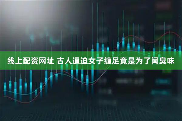 线上配资网址 古人逼迫女子缠足竟是为了闻臭味