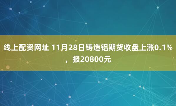 线上配资网址 11月28日铸造铝期货收盘上涨0.1%，报20800元