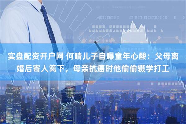 实盘配资开户网 何晴儿子自曝童年心酸：父母离婚后寄人篱下，母亲抗癌时他偷偷辍学打工